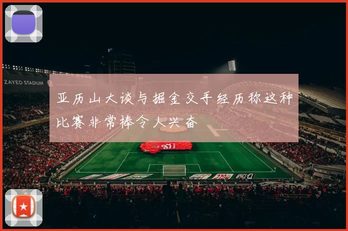 亚历山大谈与掘金交手经历称这种比赛非常棒令人兴奋