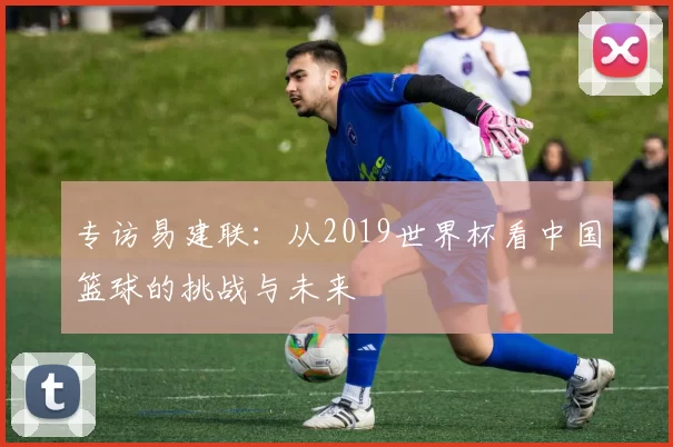 专访易建联：从2019世界杯看中国篮球的挑战与未来
