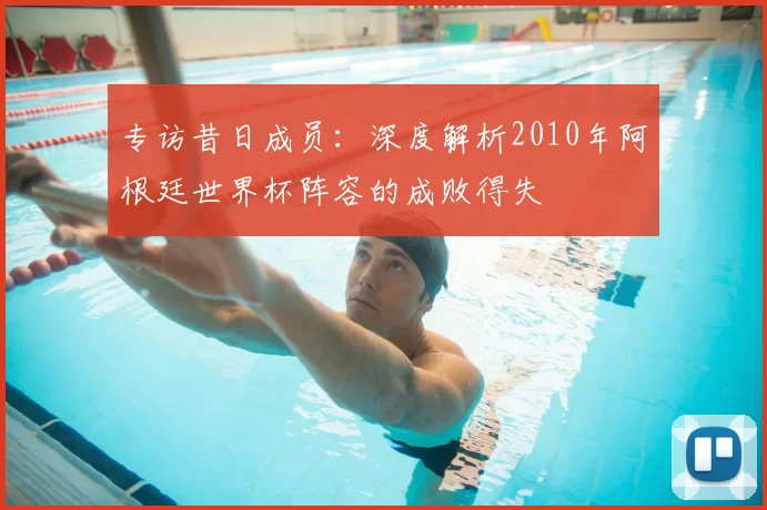 专访昔日成员：深度解析2010年阿根廷世界杯阵容的成败得失