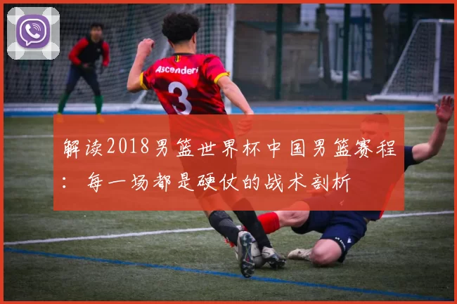 解读2018男篮世界杯中国男篮赛程：每一场都是硬仗的战术剖析
