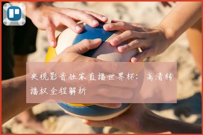 央视影音独家直播世界杯：高清转播权全程解析