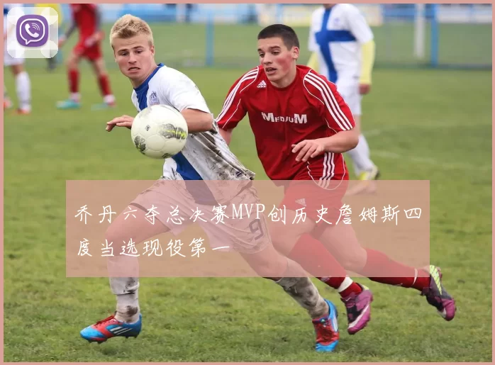 乔丹六夺总决赛MVP创历史詹姆斯四度当选现役第一