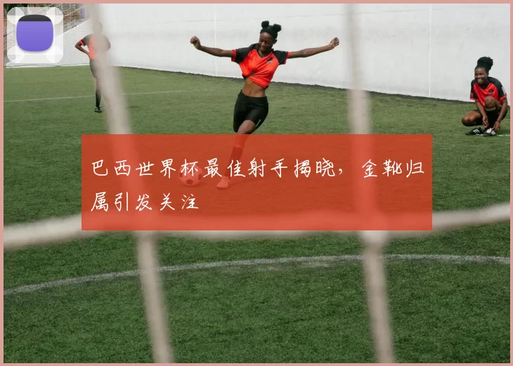 巴西世界杯最佳射手揭晓，金靴归属引发关注