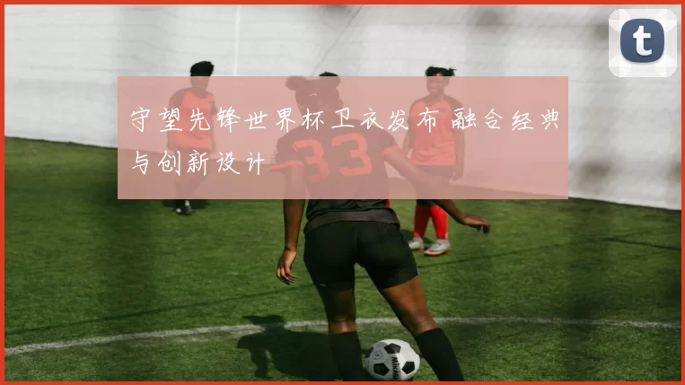守望先锋世界杯卫衣发布 融合经典与创新设计
