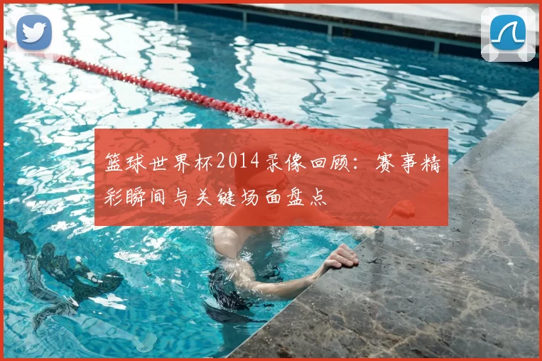 篮球世界杯2014录像回顾:赛事精彩瞬间与关键场面盘点