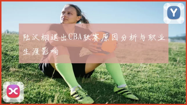 陆汉栩退出CBA联赛原因分析与职业生涯影响