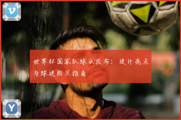 世界杯国家队球衣发布：设计亮点与球迷购买指南