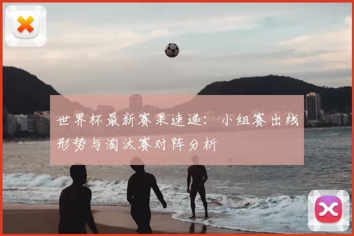 世界杯最新赛果速递：小组赛出线形势与淘汰赛对阵分析