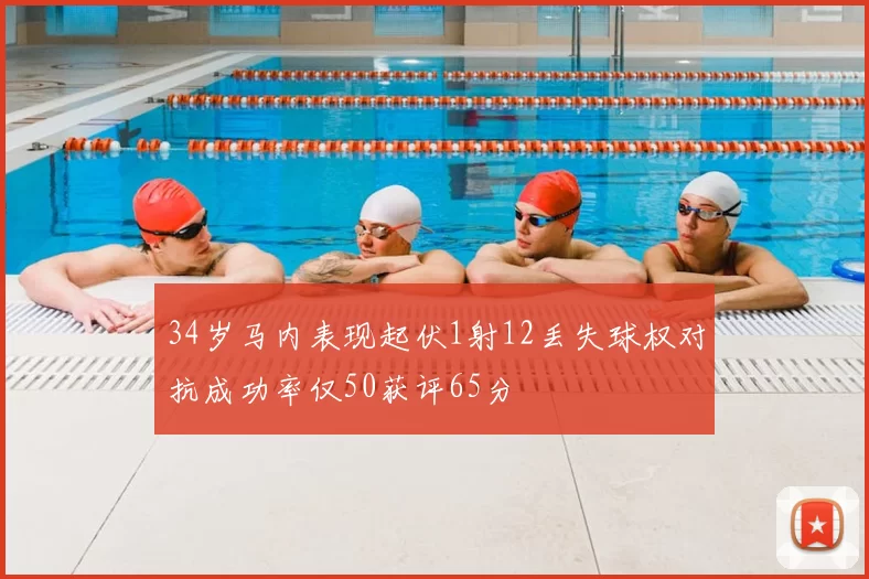 34岁马内表现起伏1射12丢失球权对抗成功率仅50获评65分