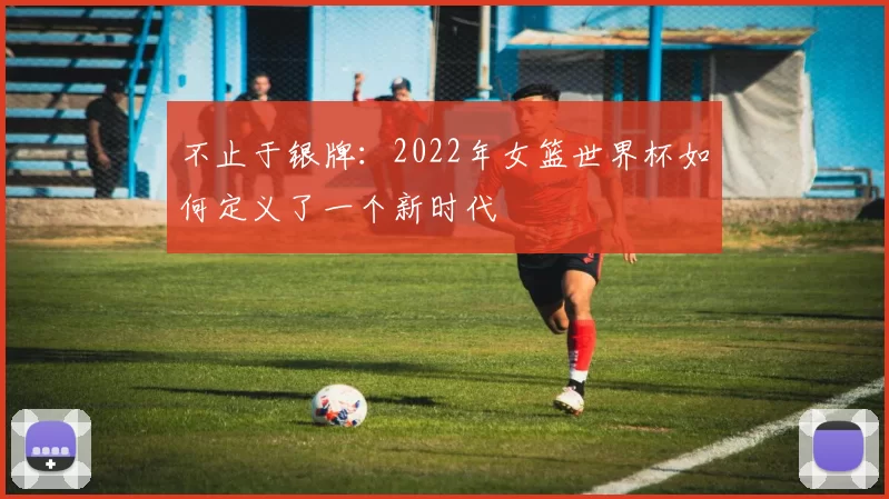不止于银牌:2022年女篮世界杯如何定义了一个新时代