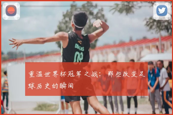 重温世界杯冠军之战：那些改变足球历史的瞬间
