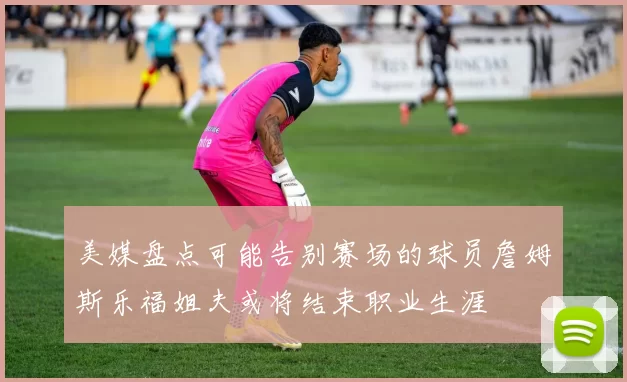 美媒盘点可能告别赛场的球员詹姆斯乐福姐夫或将结束职业生涯