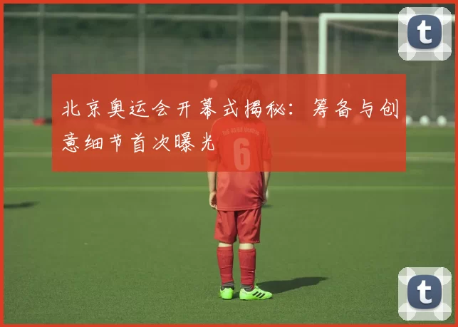 北京奥运会开幕式揭秘:筹备与创意细节首次曝光