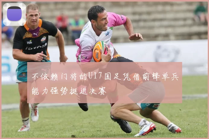 不依赖门将的U17国足凭借前锋单兵能力强势挺进决赛