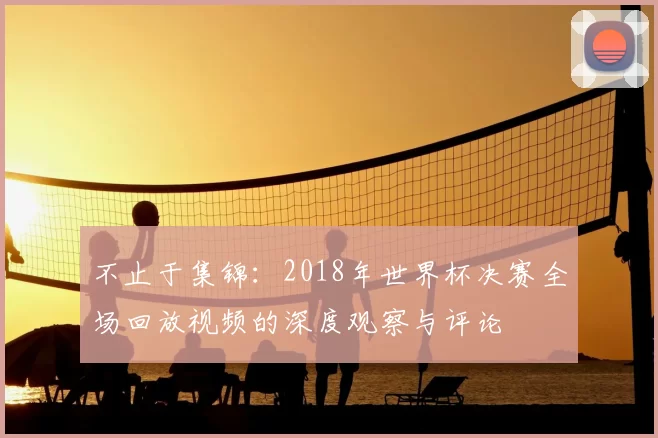 不止于集锦:2018年世界杯决赛全场回放视频的深度观察与评论
