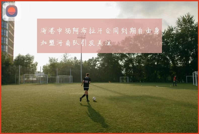 海港中场阿布拉汗合同到期自由身加盟河南队引发关注