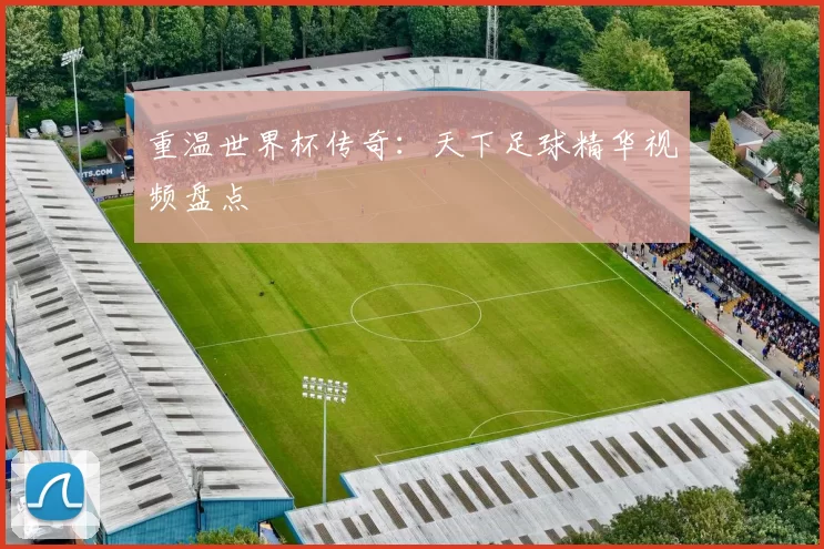 重温世界杯传奇：天下足球精华视频盘点