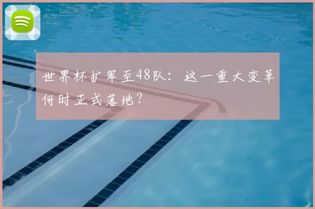 世界杯扩军至48队：这一重大变革何时正式落地？