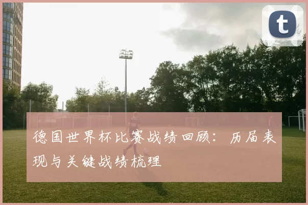 德国世界杯比赛战绩回顾：历届表现与关键战绩梳理