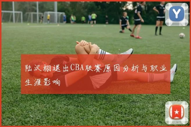 陆汉栩退出CBA联赛原因分析与职业生涯影响