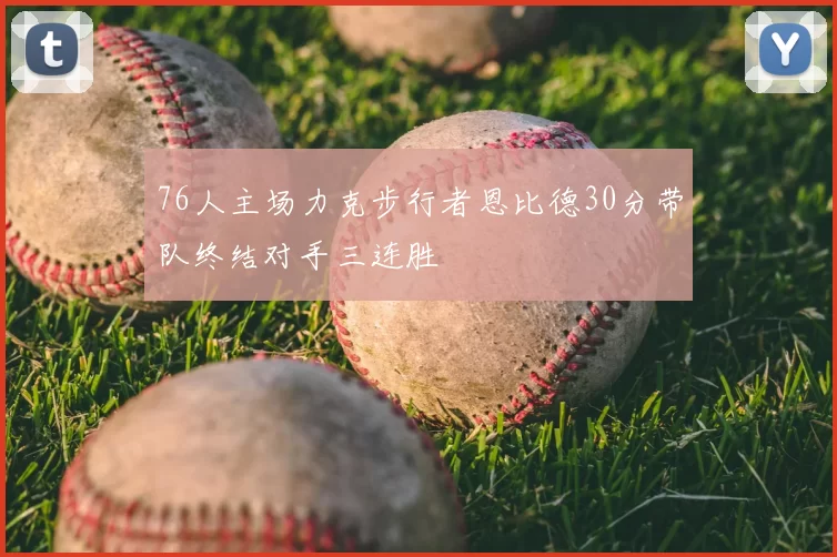 76人主场力克步行者恩比德30分带队终结对手三连胜