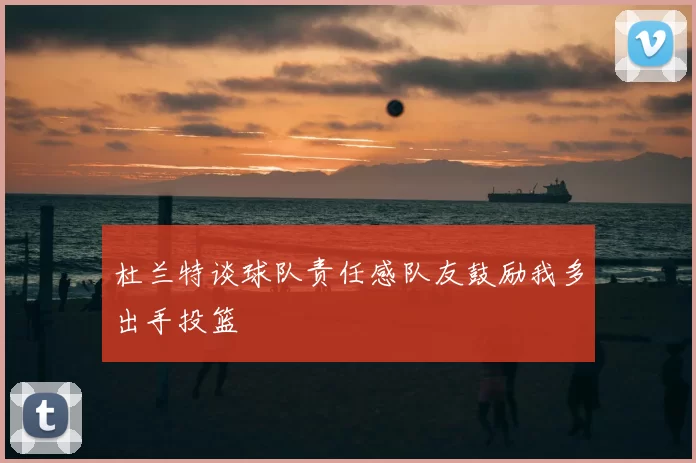 杜兰特谈球队责任感队友鼓励我多出手投篮