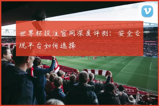 世界杯投注官网深度评测：安全合规平台如何选择