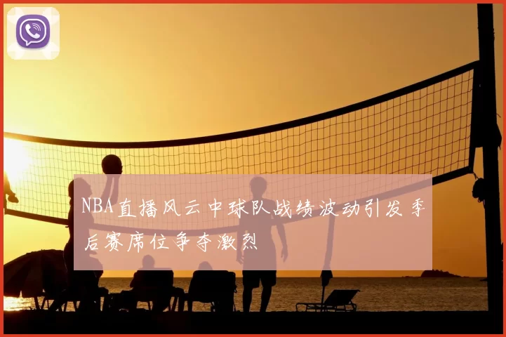 NBA直播风云中球队战绩波动引发季后赛席位争夺激烈