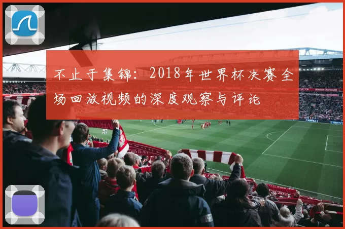 不止于集锦:2018年世界杯决赛全场回放视频的深度观察与评论