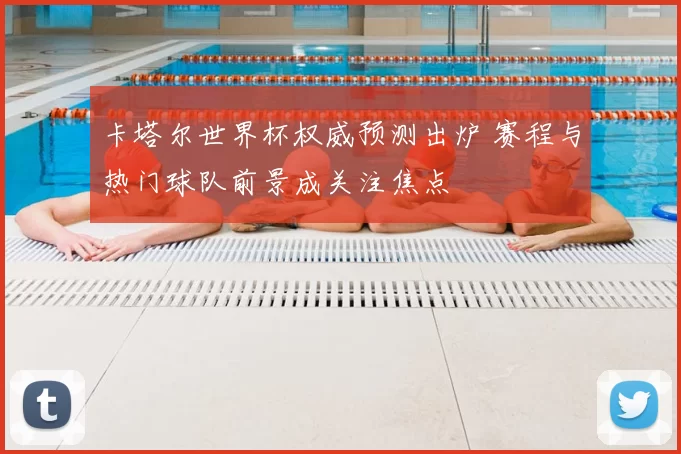 卡塔尔世界杯权威预测出炉 赛程与热门球队前景成关注焦点