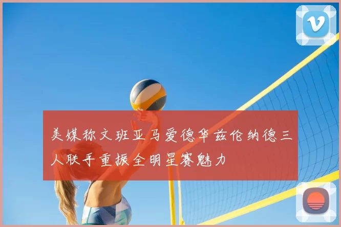 美媒称文班亚马爱德华兹伦纳德三人联手重振全明星赛魅力