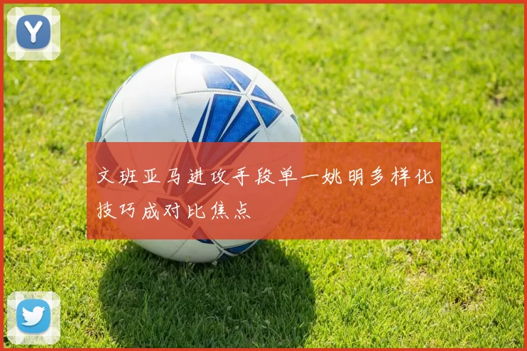 文班亚马进攻手段单一姚明多样化技巧成对比焦点