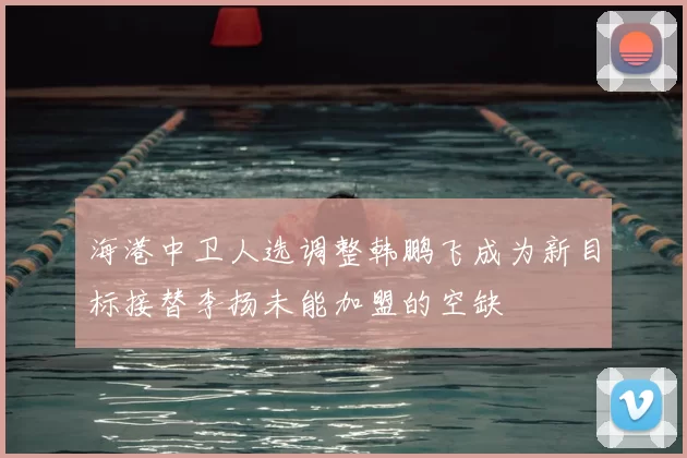 海港中卫人选调整韩鹏飞成为新目标接替李扬未能加盟的空缺