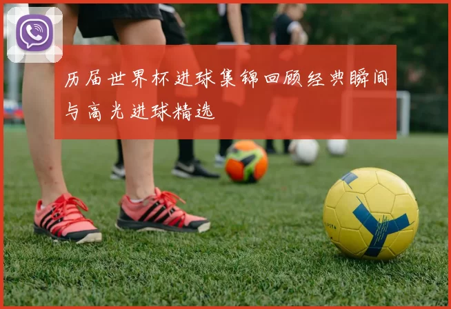 历届世界杯进球集锦回顾经典瞬间与高光进球精选