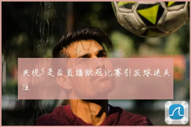 央视5是否直播欧冠比赛引发球迷关注