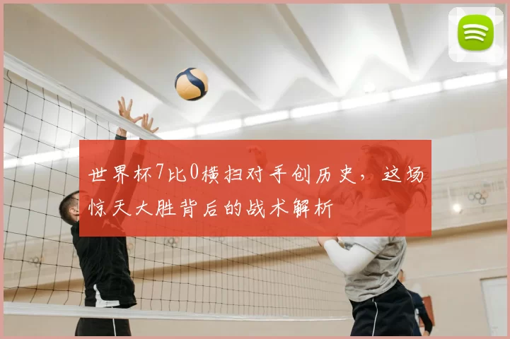 世界杯7比0横扫对手创历史,这场惊天大胜背后的战术解析