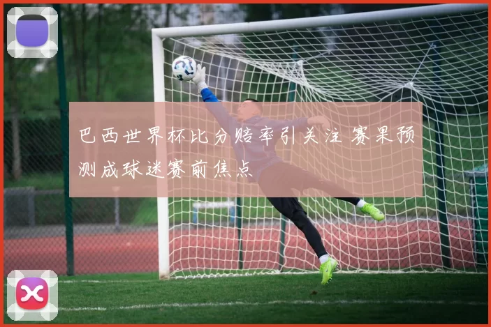 巴西世界杯比分赔率引关注 赛果预测成球迷赛前焦点