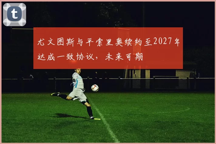 尤文图斯与平索里奥续约至2027年达成一致协议,未来可期