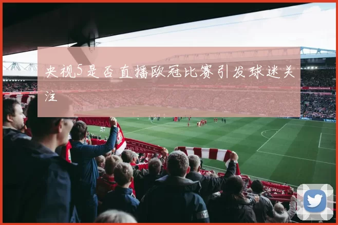 央视5是否直播欧冠比赛引发球迷关注