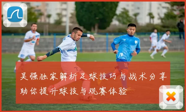 吴强独家解析足球技巧与战术分享助你提升球技与观赛体验