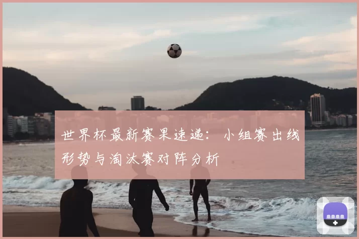 世界杯最新赛果速递:小组赛出线形势与淘汰赛对阵分析