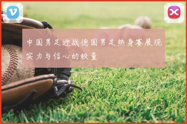 中国男足迎战德国男足热身赛展现实力与信心的较量
