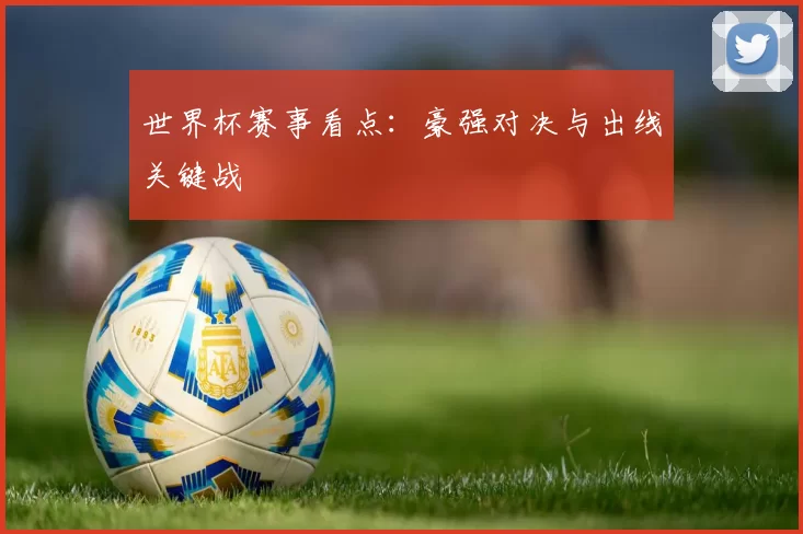 世界杯赛事看点：豪强对决与出线关键战
