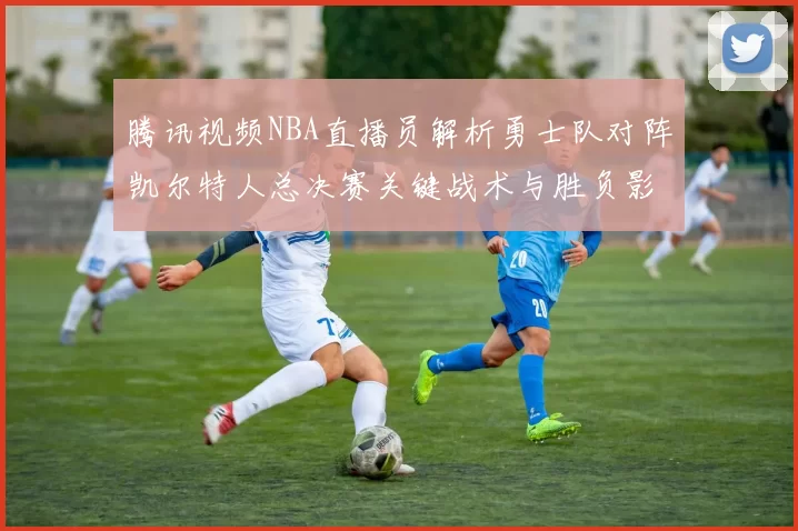 腾讯视频NBA直播员解析勇士队对阵凯尔特人总决赛关键战术与胜负影响