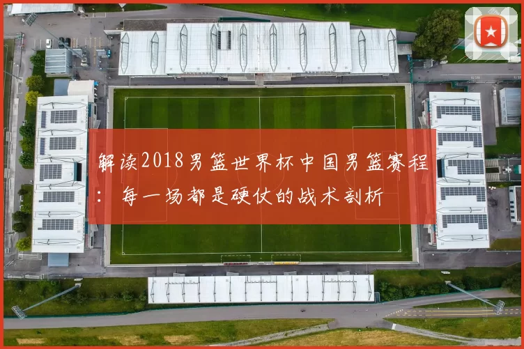 解读2018男篮世界杯中国男篮赛程:每一场都是硬仗的战术剖析