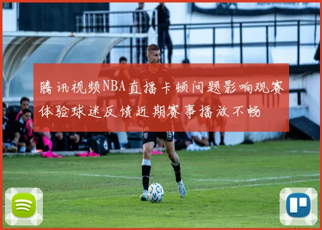 腾讯视频NBA直播卡顿问题影响观赛体验球迷反馈近期赛事播放不畅