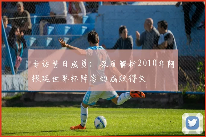 专访昔日成员:深度解析2010年阿根廷世界杯阵容的成败得失