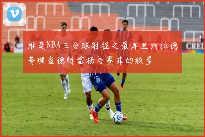谁是NBA三分球射程之最库里利拉德普理查德特雷杨与墨菲的较量