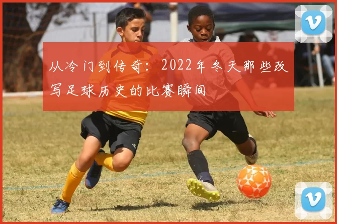 从冷门到传奇:2022年冬天那些改写足球历史的比赛瞬间