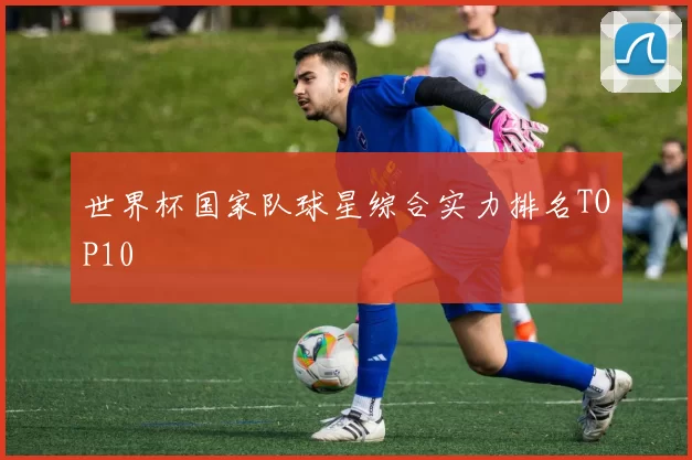世界杯国家队球星综合实力排名TOP10
